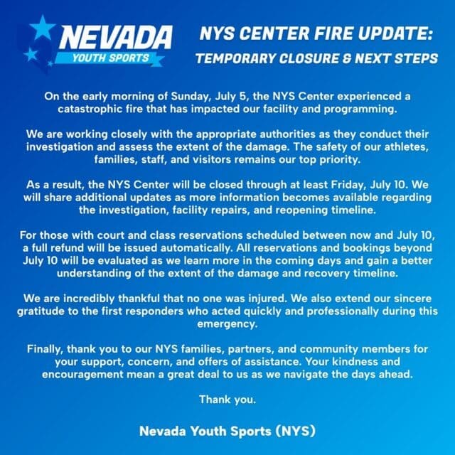 NYS Center Fire Update: Temporary Closure and Next Steps

On the early morning of Sunday, July 5, the NYS Center experienced a catastrophic fire that has impacted our facility and programming.

We are working closely with the appropriate authorities as they conduct their investigation and assess the extent of the damage. The safety of our athletes, families, staff, and visitors remains our top priority.

As a result, the NYS Center will be closed through at least Friday, July 10. We will share additional updates as more information becomes available regarding the investigation, facility repairs, and reopening timeline.

For those with court and class reservations scheduled between now and July 10, a full refund will be issued automatically. All reservations and bookings beyond July 10 will be evaluated as we learn more in the coming days and gain a better understanding of the extent of the damage and recovery timeline.

We are incredibly thankful that no one was injured. We also extend our sincere gratitude to the first responders who acted quickly and professionally during this emergency.

Finally, thank you to our NYS families, partners, and community members for your support, concern, and offers of assistance. Your kindness and encouragement mean a great deal to us as we navigate the days ahead.

Thank you.
Nevada Youth Sports (NYS)