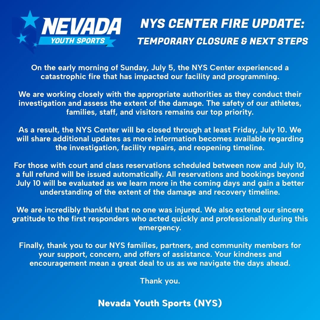NYS Center Fire Update: Temporary Closure and Next Steps

On the early morning of Sunday, July 5, the NYS Center experienced a catastrophic fire that has impacted our facility and programming.

We are working closely with the appropriate authorities as they conduct their investigation and assess the extent of the damage. The safety of our athletes, families, staff, and visitors remains our top priority.

As a result, the NYS Center will be closed through at least Friday, July 10. We will share additional updates as more information becomes available regarding the investigation, facility repairs, and reopening timeline.

For those with court and class reservations scheduled between now and July 10, a full refund will be issued automatically. All reservations and bookings beyond July 10 will be evaluated as we learn more in the coming days and gain a better understanding of the extent of the damage and recovery timeline.

We are incredibly thankful that no one was injured. We also extend our sincere gratitude to the first responders who acted quickly and professionally during this emergency.

Finally, thank you to our NYS families, partners, and community members for your support, concern, and offers of assistance. Your kindness and encouragement mean a great deal to us as we navigate the days ahead.

Thank you.
Nevada Youth Sports (NYS)